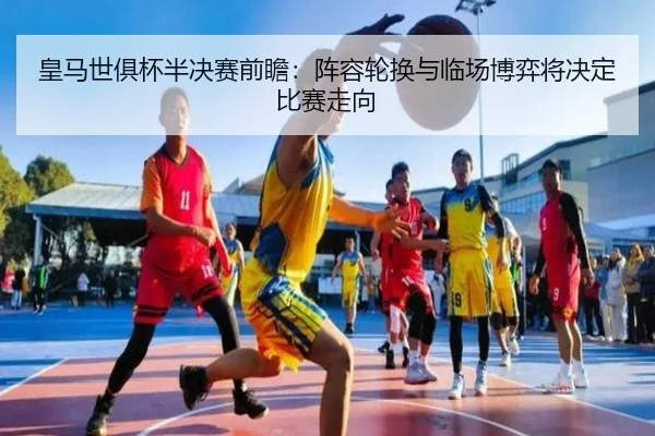 皇马世俱杯半决赛前瞻：阵容轮换与临场博弈将决定比赛走向
